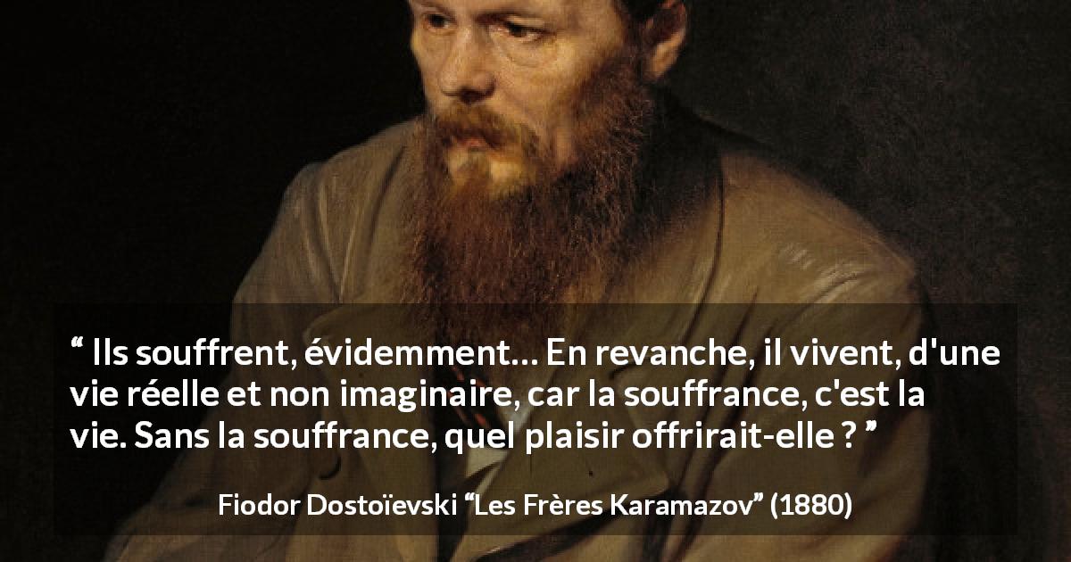 Citation de Fiodor Dostoïevski sur la souffrance tirée des Frères Karamazov - Ils souffrent, évidemment… En revanche, il vivent, d'une vie réelle et non imaginaire, car la souffrance, c'est la vie. Sans la souffrance, quel plaisir offrirait-elle ?