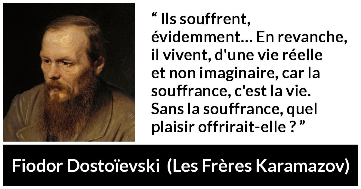Citation de Fiodor Dostoïevski sur la souffrance tirée des Frères Karamazov - Ils souffrent, évidemment… En revanche, il vivent, d'une vie réelle et non imaginaire, car la souffrance, c'est la vie. Sans la souffrance, quel plaisir offrirait-elle ?