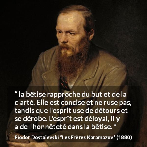 Citation de Fiodor Dostoïevski sur la stupidité tirée des Frères Karamazov - la bêtise rapproche du but et de la clarté. Elle est concise et ne ruse pas, tandis que l'esprit use de détours et se dérobe. L'esprit est déloyal, il y a de l'honnêteté dans la bêtise.