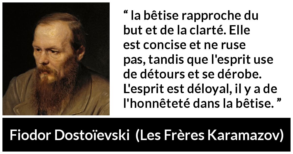 Citation de Fiodor Dostoïevski sur la stupidité tirée des Frères Karamazov - la bêtise rapproche du but et de la clarté. Elle est concise et ne ruse pas, tandis que l'esprit use de détours et se dérobe. L'esprit est déloyal, il y a de l'honnêteté dans la bêtise.