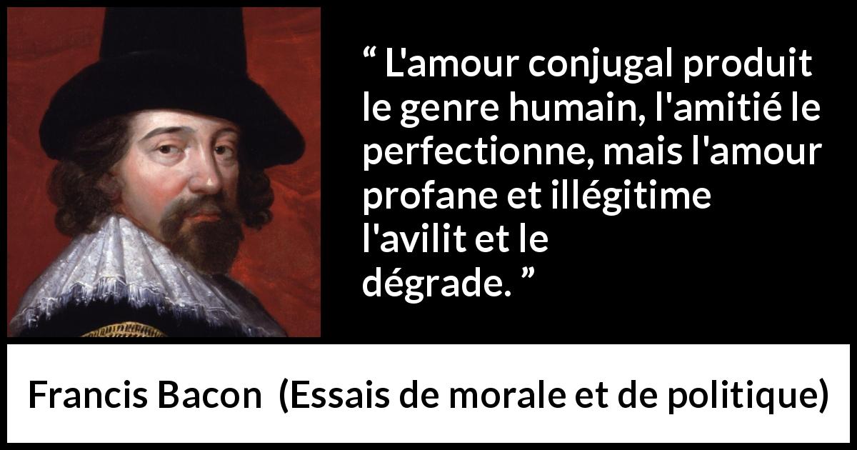 Citation de Francis Bacon sur l'amour tirée d'Essais de morale et de politique - L'amour conjugal produit le genre humain, l'amitié le perfectionne, mais l'amour profane et illégitime l'avilit et le dégrade.
