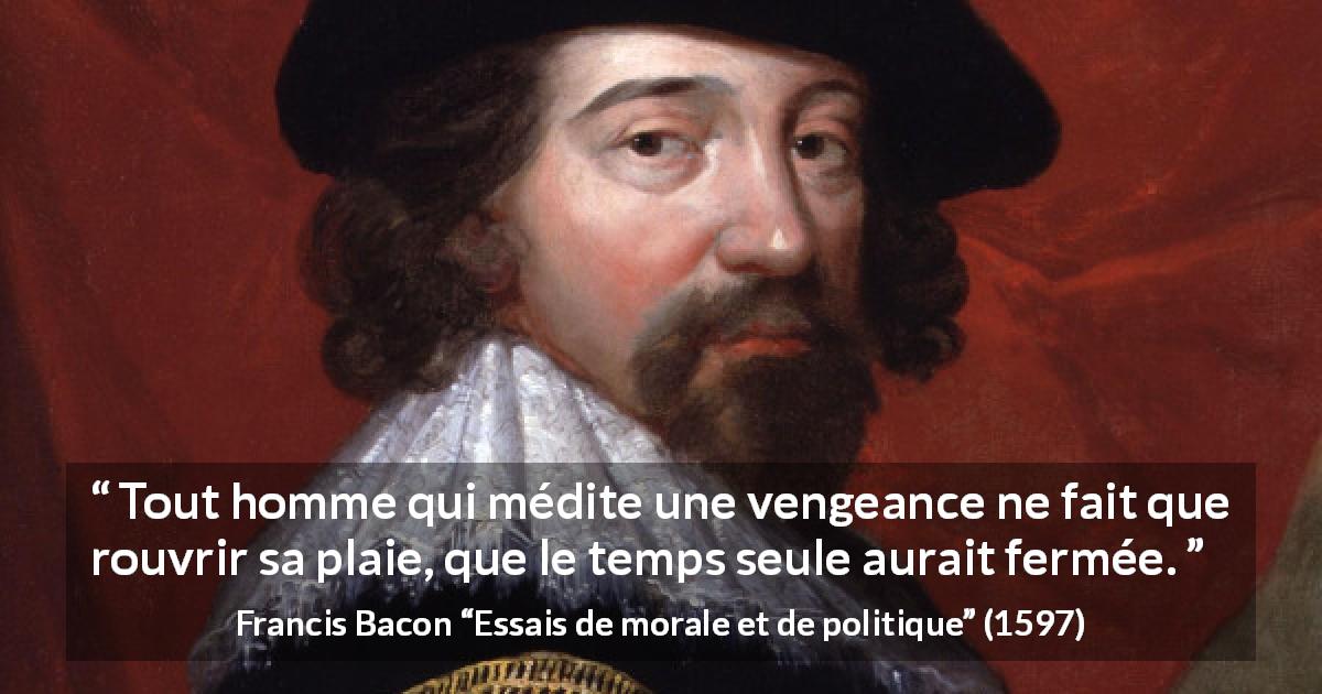 Citation de Francis Bacon sur la guérison tirée d'Essais de morale et de politique - Tout homme qui médite une vengeance ne fait que rouvrir sa plaie, que le temps seule aurait fermée.