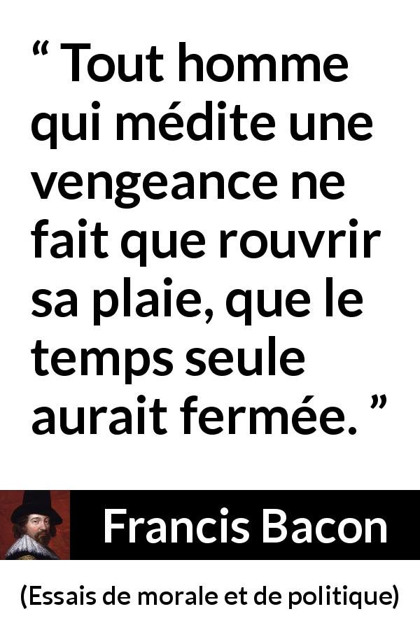 Citation de Francis Bacon sur la guérison tirée d'Essais de morale et de politique - Tout homme qui médite une vengeance ne fait que rouvrir sa plaie, que le temps seule aurait fermée.