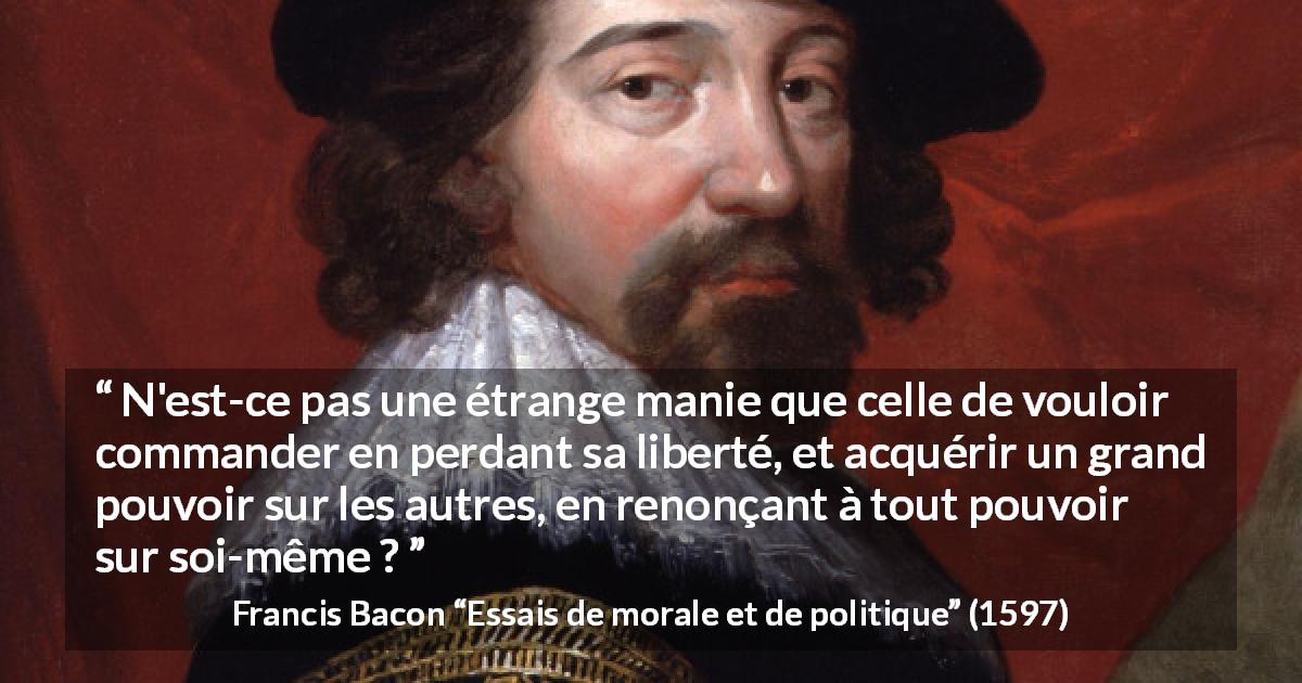 Citation de Francis Bacon sur la liberté tirée d'Essais de morale et de politique - N'est-ce pas une étrange manie que celle de vouloir commander en perdant sa liberté, et acquérir un grand pouvoir sur les autres, en renonçant à tout pouvoir sur soi-même ?