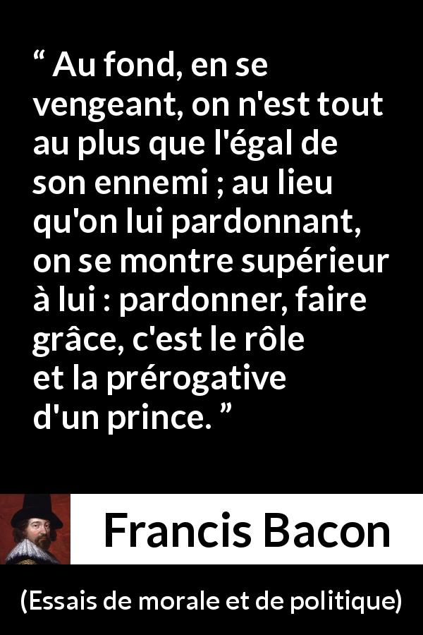Citation de Francis Bacon sur le pardon tirée d'Essais de morale et de politique - Au fond, en se vengeant, on n'est tout au plus que l'égal de son ennemi ; au lieu qu'on lui pardonnant, on se montre supérieur à lui : pardonner, faire grâce, c'est le rôle et la prérogative d'un prince.
