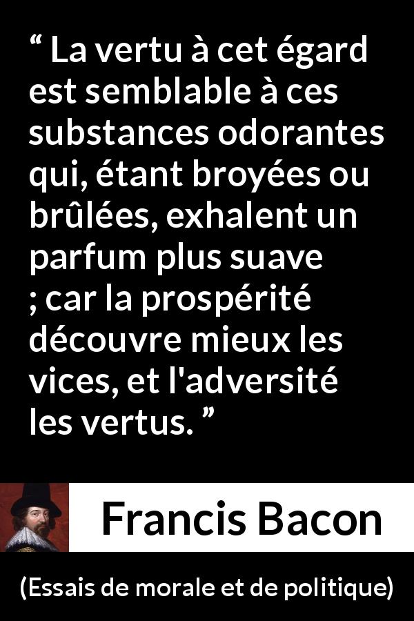 Citation de Francis Bacon sur le vice tirée d'Essais de morale et de politique - La vertu à cet égard est semblable à ces substances odorantes qui, étant broyées ou brûlées, exhalent un parfum plus suave ; car la prospérité découvre mieux les vices, et l'adversité les vertus.