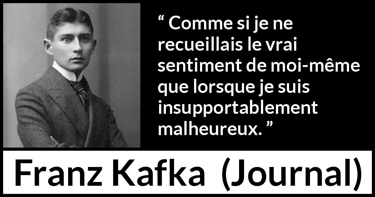 Citation de Franz Kafka sur la vérité tirée de Journal - Comme si je ne recueillais le vrai sentiment de moi-même que lorsque je suis insupportablement malheureux.