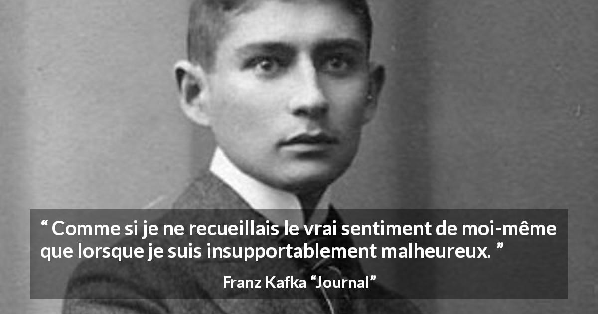 Citation de Franz Kafka sur la vérité tirée de Journal - Comme si je ne recueillais le vrai sentiment de moi-même que lorsque je suis insupportablement malheureux.