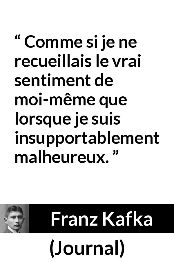 Citation de Franz Kafka sur la vérité tirée de Journal - Comme si je ne recueillais le vrai sentiment de moi-même que lorsque je suis insupportablement malheureux.