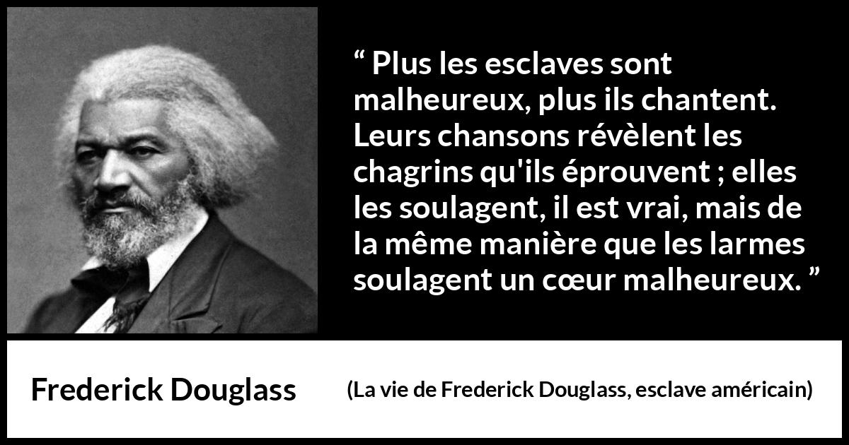Citation de Frederick Douglass sur le chagrin tirée de La vie de Frederick Douglass, esclave américain - Plus les esclaves sont malheureux, plus ils chantent. Leurs chansons révèlent les chagrins qu'ils éprouvent ; elles les soulagent, il est vrai, mais de la même manière que les larmes soulagent un cœur malheureux.