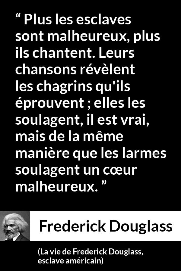 Citation de Frederick Douglass sur le chagrin tirée de La vie de Frederick Douglass, esclave américain - Plus les esclaves sont malheureux, plus ils chantent. Leurs chansons révèlent les chagrins qu'ils éprouvent ; elles les soulagent, il est vrai, mais de la même manière que les larmes soulagent un cœur malheureux.