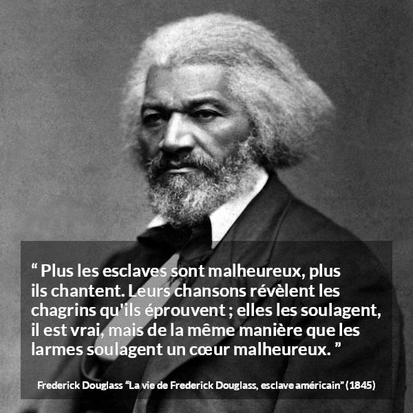 Citation de Frederick Douglass sur le chagrin tirée de La vie de Frederick Douglass, esclave américain - Plus les esclaves sont malheureux, plus ils chantent. Leurs chansons révèlent les chagrins qu'ils éprouvent ; elles les soulagent, il est vrai, mais de la même manière que les larmes soulagent un cœur malheureux.