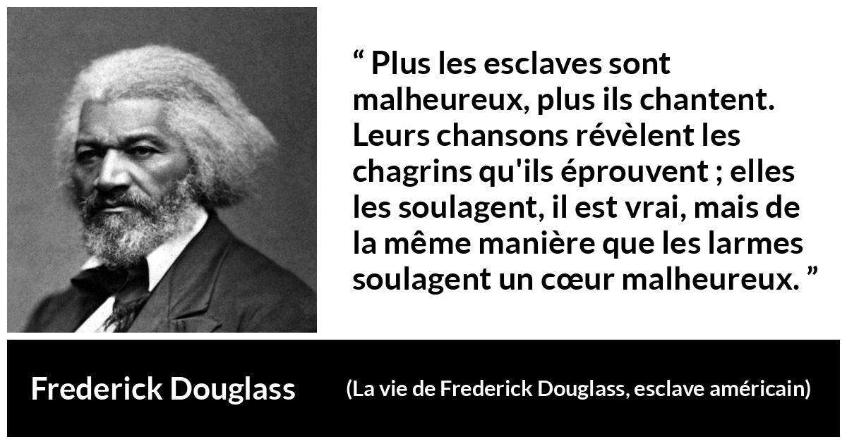 Citation de Frederick Douglass sur le chagrin tirée de La vie de Frederick Douglass, esclave américain - Plus les esclaves sont malheureux, plus ils chantent. Leurs chansons révèlent les chagrins qu'ils éprouvent ; elles les soulagent, il est vrai, mais de la même manière que les larmes soulagent un cœur malheureux.