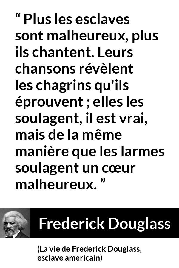 Citation de Frederick Douglass sur le chagrin tirée de La vie de Frederick Douglass, esclave américain - Plus les esclaves sont malheureux, plus ils chantent. Leurs chansons révèlent les chagrins qu'ils éprouvent ; elles les soulagent, il est vrai, mais de la même manière que les larmes soulagent un cœur malheureux.