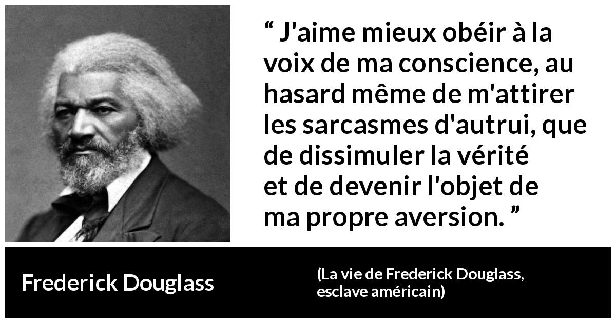 Citation de Frederick Douglass sur la conscience tirée de La vie de Frederick Douglass, esclave américain - J'aime mieux obéir à la voix de ma conscience, au hasard même de m'attirer les sarcasmes d'autrui, que de dissimuler la vérité et de devenir l'objet de ma propre aversion.