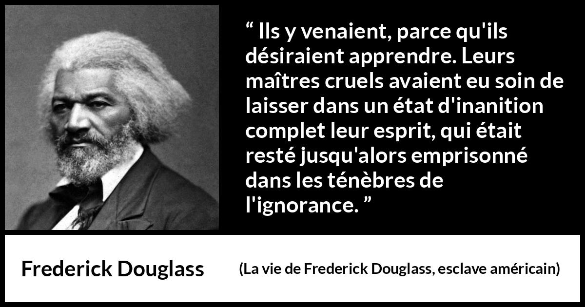 Citation de Frederick Douglass sur l'ignorance tirée de La vie de Frederick Douglass, esclave américain - Ils y venaient, parce qu'ils désiraient apprendre. Leurs maîtres cruels avaient eu soin de laisser dans un état d'inanition complet leur esprit, qui était resté jusqu'alors emprisonné dans les ténèbres de l'ignorance.