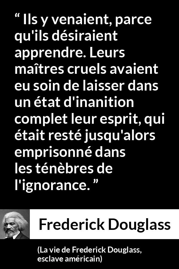 Citation de Frederick Douglass sur l'ignorance tirée de La vie de Frederick Douglass, esclave américain - Ils y venaient, parce qu'ils désiraient apprendre. Leurs maîtres cruels avaient eu soin de laisser dans un état d'inanition complet leur esprit, qui était resté jusqu'alors emprisonné dans les ténèbres de l'ignorance.