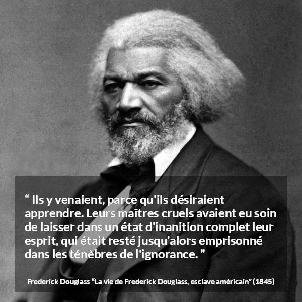 Citation de Frederick Douglass sur l'ignorance tirée de La vie de Frederick Douglass, esclave américain - Ils y venaient, parce qu'ils désiraient apprendre. Leurs maîtres cruels avaient eu soin de laisser dans un état d'inanition complet leur esprit, qui était resté jusqu'alors emprisonné dans les ténèbres de l'ignorance.