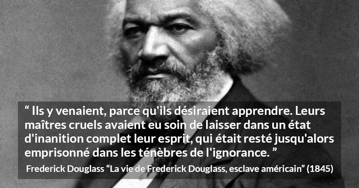 Citation de Frederick Douglass sur l'ignorance tirée de La vie de Frederick Douglass, esclave américain - Ils y venaient, parce qu'ils désiraient apprendre. Leurs maîtres cruels avaient eu soin de laisser dans un état d'inanition complet leur esprit, qui était resté jusqu'alors emprisonné dans les ténèbres de l'ignorance.