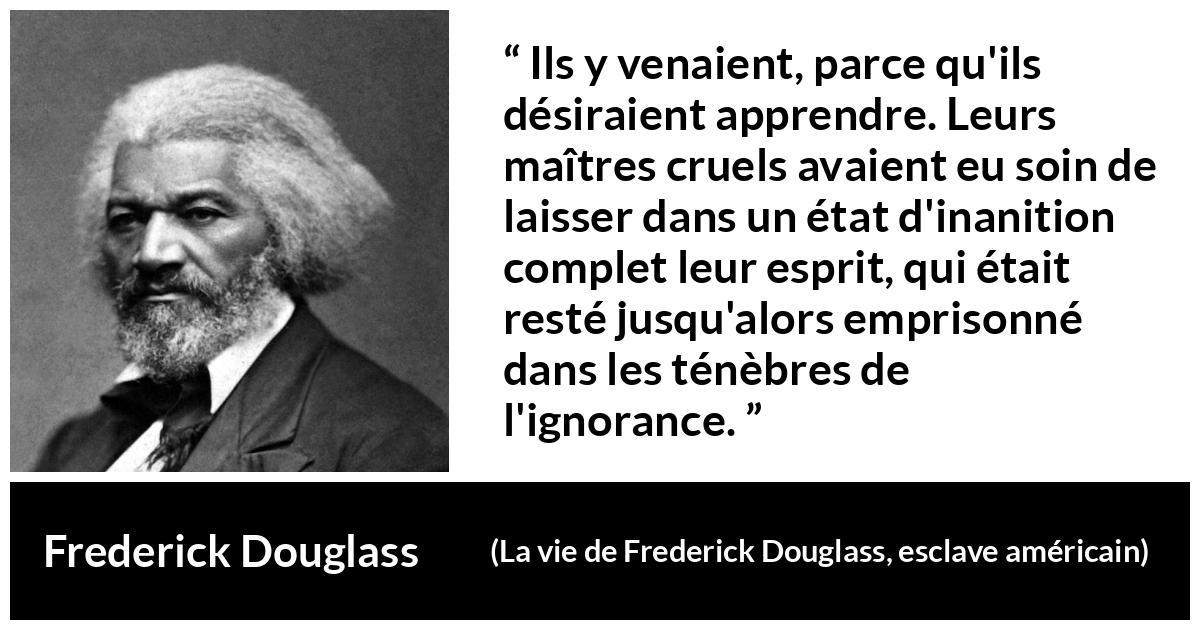 Citation de Frederick Douglass sur l'ignorance tirée de La vie de Frederick Douglass, esclave américain - Ils y venaient, parce qu'ils désiraient apprendre. Leurs maîtres cruels avaient eu soin de laisser dans un état d'inanition complet leur esprit, qui était resté jusqu'alors emprisonné dans les ténèbres de l'ignorance.