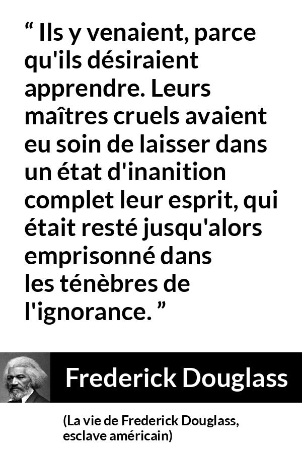 Citation de Frederick Douglass sur l'ignorance tirée de La vie de Frederick Douglass, esclave américain - Ils y venaient, parce qu'ils désiraient apprendre. Leurs maîtres cruels avaient eu soin de laisser dans un état d'inanition complet leur esprit, qui était resté jusqu'alors emprisonné dans les ténèbres de l'ignorance.