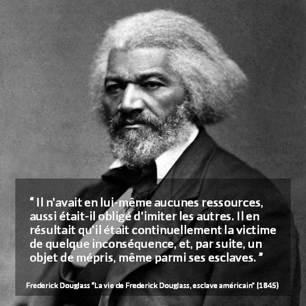 Citation de Frederick Douglass sur l'imitation tirée de La vie de Frederick Douglass, esclave américain - Il n'avait en lui-même aucunes ressources, aussi était-il obligé d'imiter les autres. Il en résultait qu'il était continuellement la victime de quelque inconséquence, et, par suite, un objet de mépris, même parmi ses esclaves.