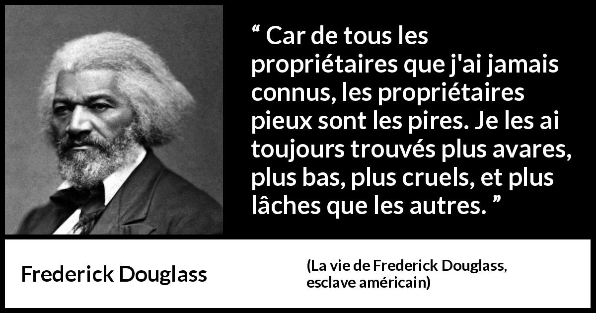 Citation de Frederick Douglass sur la religion tirée de La vie de Frederick Douglass, esclave américain - Car de tous les propriétaires que j'ai jamais connus, les propriétaires pieux sont les pires. Je les ai toujours trouvés plus avares, plus bas, plus cruels, et plus lâches que les autres.
