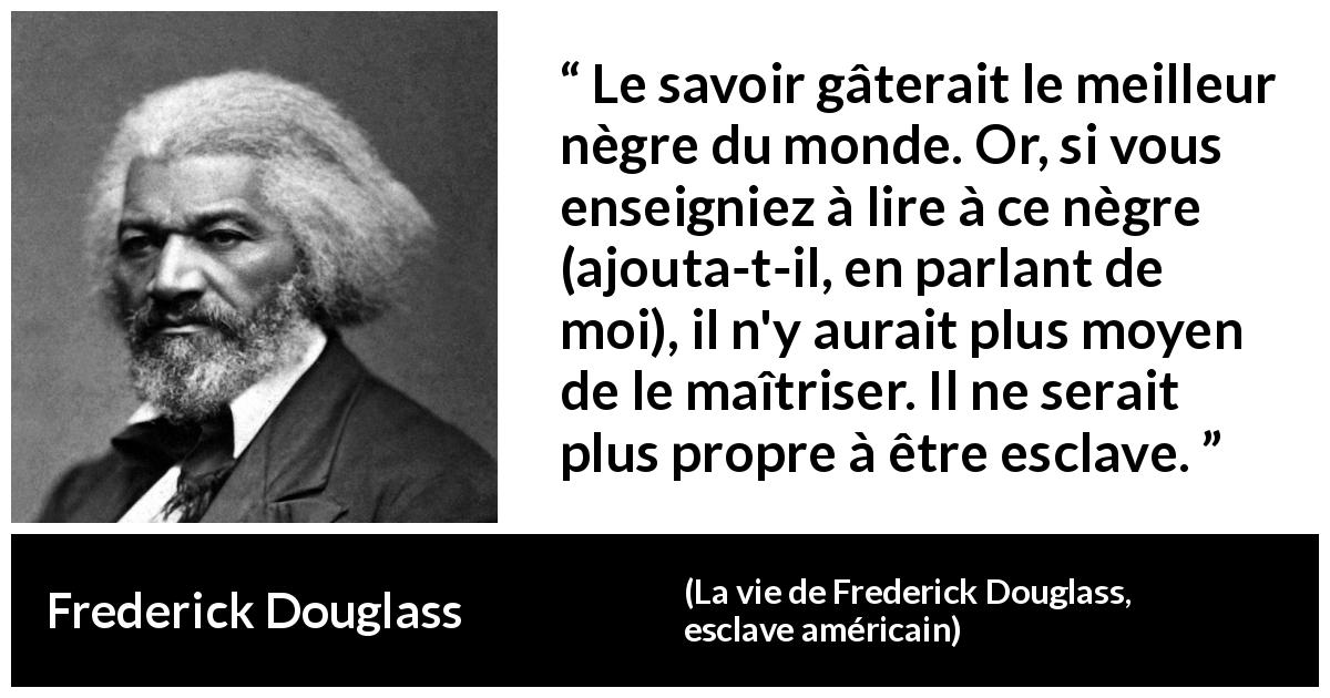 Citation de Frederick Douglass sur le savoir tirée de La vie de Frederick Douglass, esclave américain - Le savoir gâterait le meilleur nègre du monde. Or, si vous enseigniez à lire à ce nègre (ajouta-t-il, en parlant de moi), il n'y aurait plus moyen de le maîtriser. Il ne serait plus propre à être esclave.