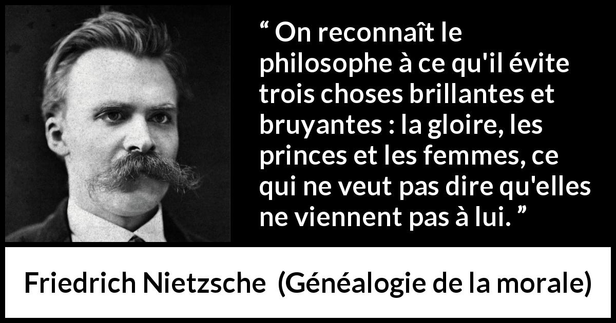 Citation de Friedrich Nietzsche sur les femmes tirée de Généalogie de la morale - On reconnaît le philosophe à ce qu'il évite trois choses brillantes et bruyantes : la gloire, les princes et les femmes, ce qui ne veut pas dire qu'elles ne viennent pas à lui.