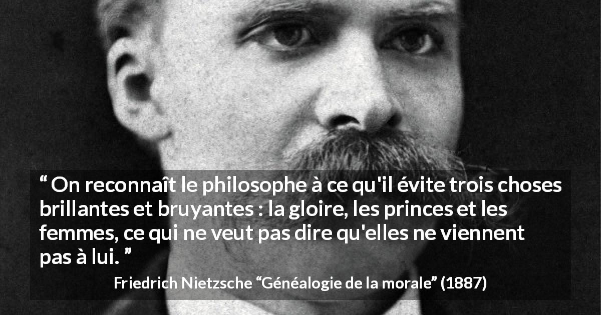 Citation de Friedrich Nietzsche sur les femmes tirée de Généalogie de la morale - On reconnaît le philosophe à ce qu'il évite trois choses brillantes et bruyantes : la gloire, les princes et les femmes, ce qui ne veut pas dire qu'elles ne viennent pas à lui.