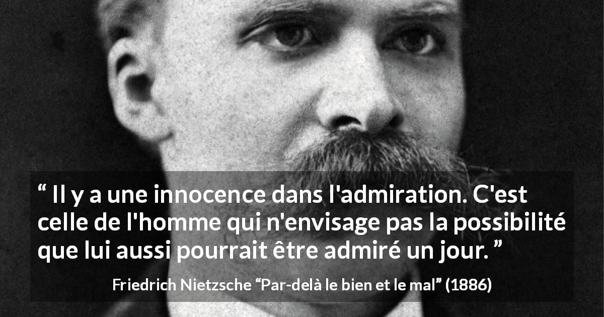 Citation de Friedrich Nietzsche sur l'innocence tirée de Par-delà le bien et le mal - Il y a une innocence dans l'admiration. C'est celle de l'homme qui n'envisage pas la possibilité que lui aussi pourrait être admiré un jour.