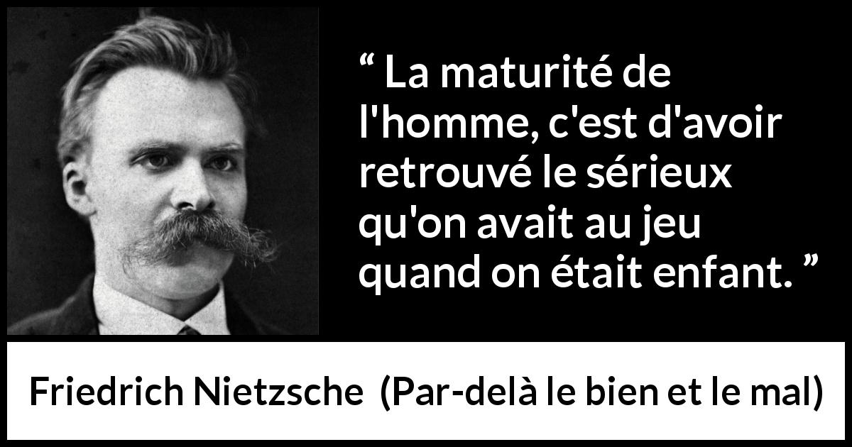 Citation de Friedrich Nietzsche sur le jeu tirée de Par-delà le bien et le mal - La maturité de l'homme, c'est d'avoir retrouvé le sérieux qu'on avait au jeu quand on était enfant.