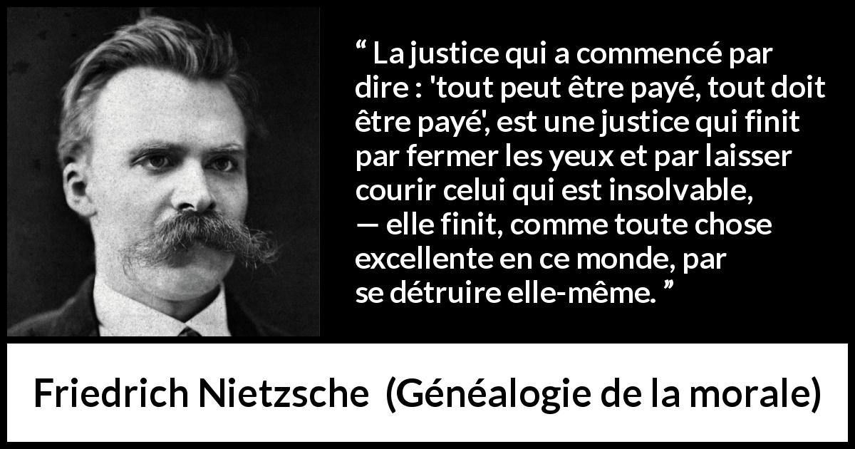 Citation de Friedrich Nietzsche sur la justice tirée de Généalogie de la morale - La justice qui a commencé par dire : 'tout peut être payé, tout doit être payé', est une justice qui finit par fermer les yeux et par laisser courir celui qui est insolvable, — elle finit, comme toute chose excellente en ce monde, par se détruire elle-même.