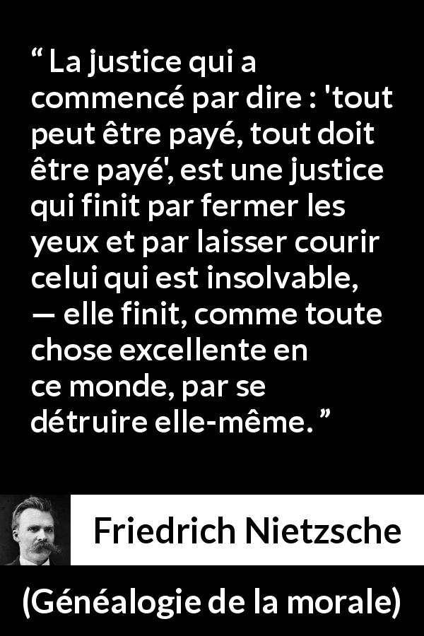 Citation de Friedrich Nietzsche sur la justice tirée de Généalogie de la morale - La justice qui a commencé par dire : 'tout peut être payé, tout doit être payé', est une justice qui finit par fermer les yeux et par laisser courir celui qui est insolvable, — elle finit, comme toute chose excellente en ce monde, par se détruire elle-même.