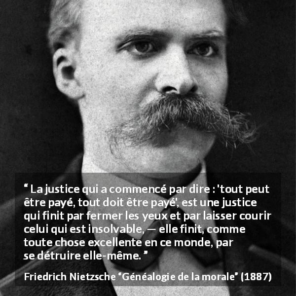 Citation de Friedrich Nietzsche sur la justice tirée de Généalogie de la morale - La justice qui a commencé par dire : 'tout peut être payé, tout doit être payé', est une justice qui finit par fermer les yeux et par laisser courir celui qui est insolvable, — elle finit, comme toute chose excellente en ce monde, par se détruire elle-même.