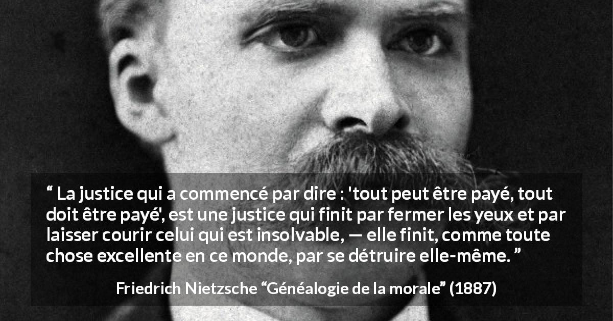 Citation de Friedrich Nietzsche sur la justice tirée de Généalogie de la morale - La justice qui a commencé par dire : 'tout peut être payé, tout doit être payé', est une justice qui finit par fermer les yeux et par laisser courir celui qui est insolvable, — elle finit, comme toute chose excellente en ce monde, par se détruire elle-même.