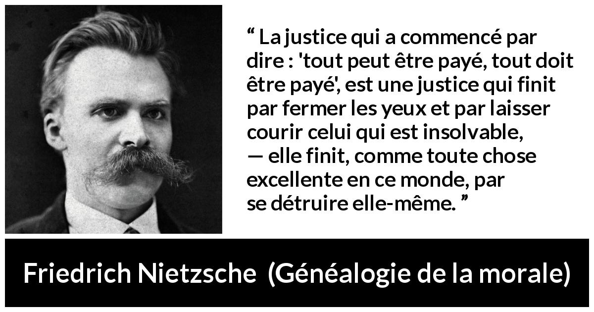 Citation de Friedrich Nietzsche sur la justice tirée de Généalogie de la morale - La justice qui a commencé par dire : 'tout peut être payé, tout doit être payé', est une justice qui finit par fermer les yeux et par laisser courir celui qui est insolvable, — elle finit, comme toute chose excellente en ce monde, par se détruire elle-même.