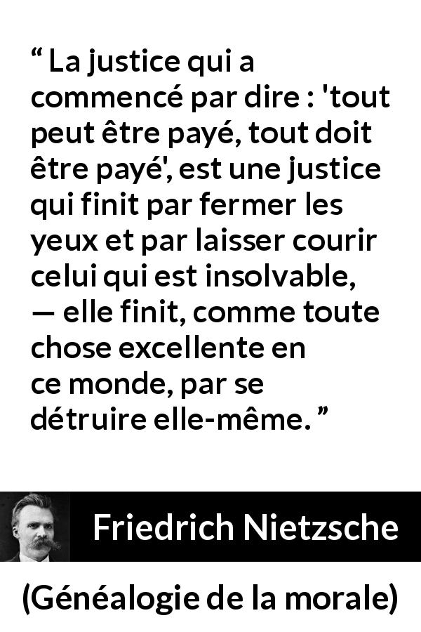 Citation de Friedrich Nietzsche sur la justice tirée de Généalogie de la morale - La justice qui a commencé par dire : 'tout peut être payé, tout doit être payé', est une justice qui finit par fermer les yeux et par laisser courir celui qui est insolvable, — elle finit, comme toute chose excellente en ce monde, par se détruire elle-même.