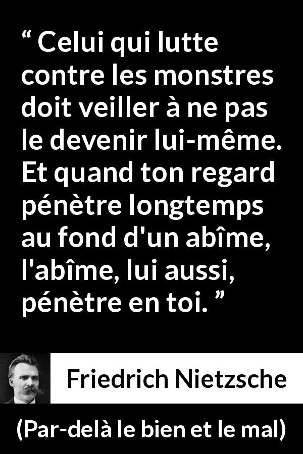 Citation de Friedrich Nietzsche sur la lutte tirée de Par-delà le bien et le mal - Celui qui lutte contre les monstres doit veiller à ne pas le devenir lui-même. Et quand ton regard pénètre longtemps au fond d'un abîme, l'abîme, lui aussi, pénètre en toi.