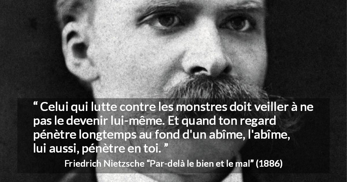 Citation de Friedrich Nietzsche sur la lutte tirée de Par-delà le bien et le mal - Celui qui lutte contre les monstres doit veiller à ne pas le devenir lui-même. Et quand ton regard pénètre longtemps au fond d'un abîme, l'abîme, lui aussi, pénètre en toi.