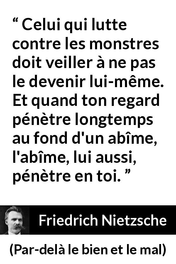 Citation de Friedrich Nietzsche sur la lutte tirée de Par-delà le bien et le mal - Celui qui lutte contre les monstres doit veiller à ne pas le devenir lui-même. Et quand ton regard pénètre longtemps au fond d'un abîme, l'abîme, lui aussi, pénètre en toi.