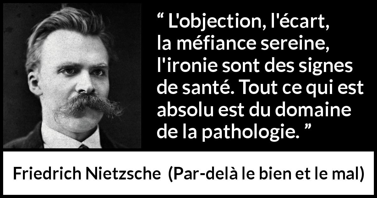 Citation de Friedrich Nietzsche sur la méfiance tirée de Par-delà le bien et le mal - L'objection, l'écart, la méfiance sereine, l'ironie sont des signes de santé. Tout ce qui est absolu est du domaine de la pathologie.