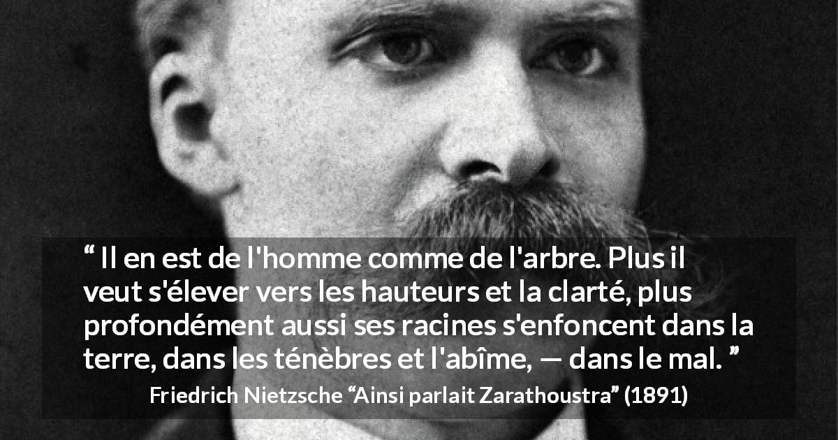 Citation de Friedrich Nietzsche sur le mal tirée d'Ainsi parlait Zarathoustra - Il en est de l'homme comme de l'arbre. Plus il veut s'élever vers les hauteurs et la clarté, plus profondément aussi ses racines s'enfoncent dans la terre, dans les ténèbres et l'abîme, — dans le mal.