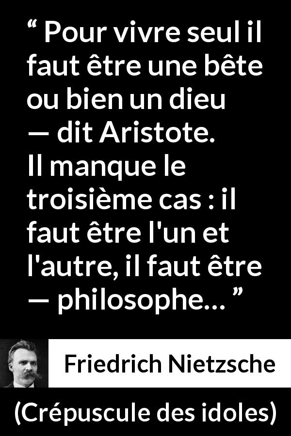 Citation de Friedrich Nietzsche sur la solitude tirée de Crépuscule des idoles - Pour vivre seul il faut être une bête ou bien un dieu — dit Aristote. Il manque le troisième cas : il faut être l'un et l'autre, il faut être — philosophe…