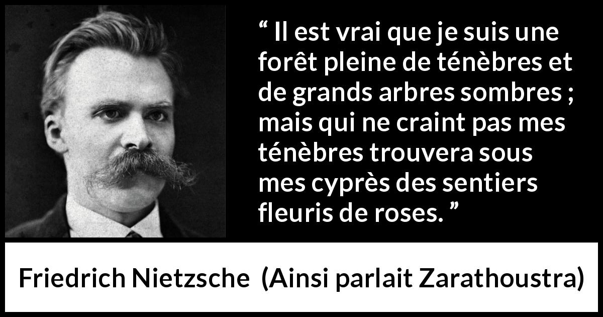 Citation de Friedrich Nietzsche sur les ténèbres tirée d'Ainsi parlait Zarathoustra - Il est vrai que je suis une forêt pleine de ténèbres et de grands arbres sombres ; mais qui ne craint pas mes ténèbres trouvera sous mes cyprès des sentiers fleuris de roses.