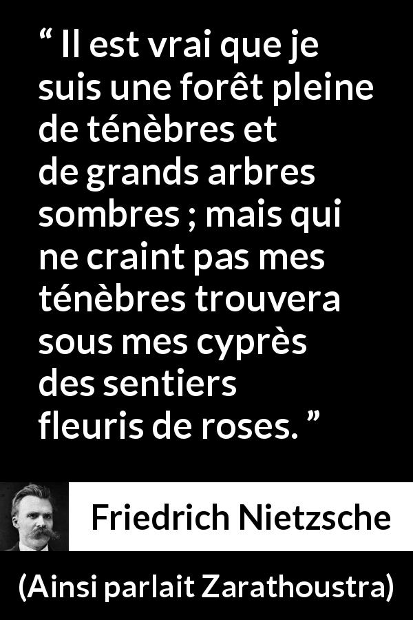 Citation de Friedrich Nietzsche sur les ténèbres tirée d'Ainsi parlait Zarathoustra - Il est vrai que je suis une forêt pleine de ténèbres et de grands arbres sombres ; mais qui ne craint pas mes ténèbres trouvera sous mes cyprès des sentiers fleuris de roses.