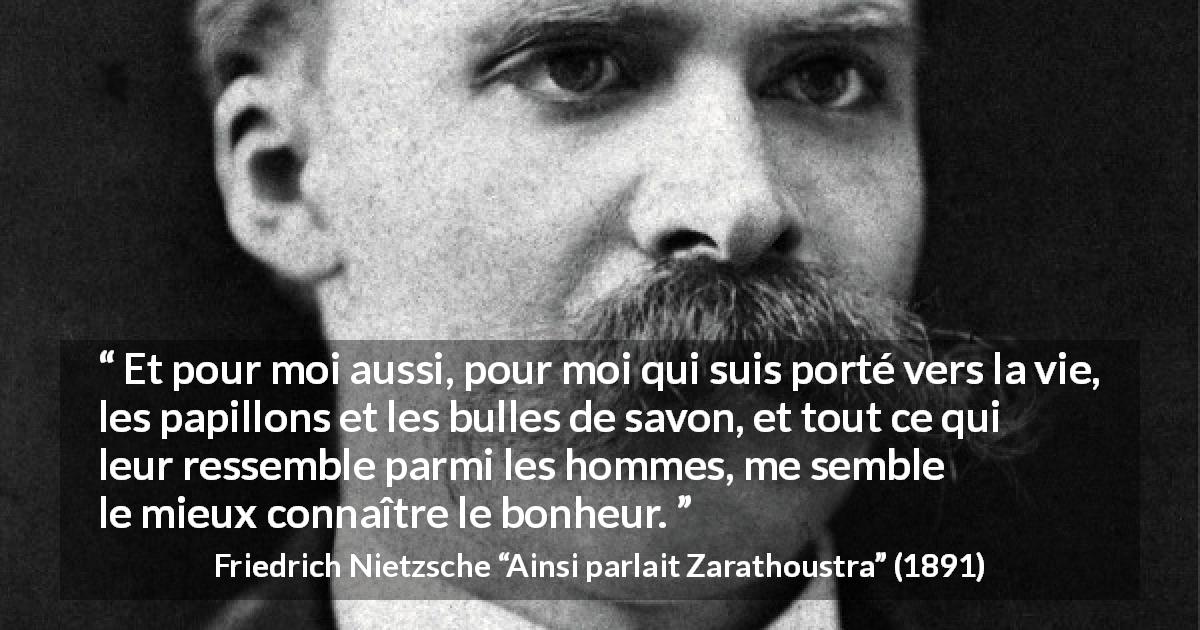 Citation de Friedrich Nietzsche sur la vie tirée d'Ainsi parlait Zarathoustra - Et pour moi aussi, pour moi qui suis porté vers la vie, les papillons et les bulles de savon, et tout ce qui leur ressemble parmi les hommes, me semble le mieux connaître le bonheur.