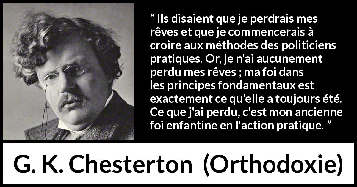 Citation de G. K. Chesterton sur l'action tirée d'Orthodoxie - Ils disaient que je perdrais mes rêves et que je commencerais à croire aux méthodes des politiciens pratiques. Or, je n'ai aucunement perdu mes rêves ; ma foi dans les principes fondamentaux est exactement ce qu'elle a toujours été. Ce que j'ai perdu, c'est mon ancienne foi enfantine en l'action pratique.