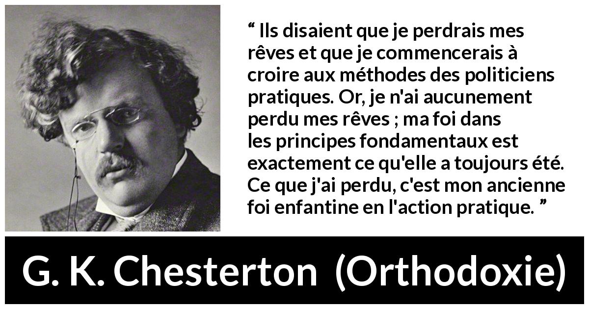 Citation de G. K. Chesterton sur l'action tirée d'Orthodoxie - Ils disaient que je perdrais mes rêves et que je commencerais à croire aux méthodes des politiciens pratiques. Or, je n'ai aucunement perdu mes rêves ; ma foi dans les principes fondamentaux est exactement ce qu'elle a toujours été. Ce que j'ai perdu, c'est mon ancienne foi enfantine en l'action pratique.