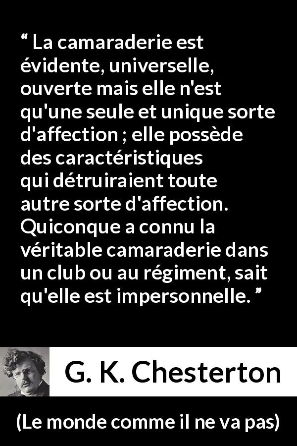 Citation de G. K. Chesterton sur l'amitié tirée du monde comme il ne va pas - La camaraderie est évidente, universelle, ouverte mais elle n'est qu'une seule et unique sorte d'affection ; elle possède des caractéristiques qui détruiraient toute autre sorte d'affection. Quiconque a connu la véritable camaraderie dans un club ou au régiment, sait qu'elle est impersonnelle.